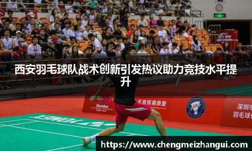 西安羽毛球队战术创新引发热议助力竞技水平提升