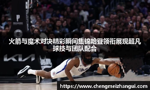 火箭与魔术对决精彩瞬间集锦哈登领衔展现超凡球技与团队配合