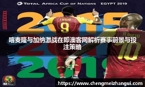 喀麦隆与加纳激战在即澳客网解析赛事前景与投注策略