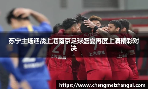 苏宁主场迎战上港南京足球盛宴再度上演精彩对决