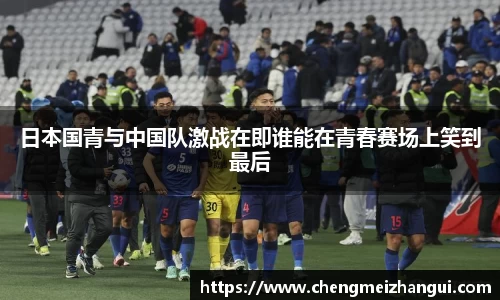 日本国青与中国队激战在即谁能在青春赛场上笑到最后