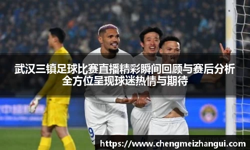 武汉三镇足球比赛直播精彩瞬间回顾与赛后分析全方位呈现球迷热情与期待